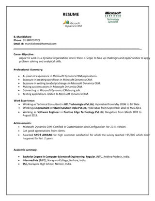 RESUME
B. Munikishore
Phone: 91-9885557029
Email Id: munikishore@hotmail.com
___________________________________________________________________________________________
Career Objective:
Aspire to work in a dynamic organization where there is scope to take up challenges and opportunities to apply
problem solving and analytical skills.
Professional Summary:
 4+ years of experience in Microsoft Dynamics CRMapplications.
 Exposure in creating workflows in Microsoft Dynamics CRM.
 Exposure in writing JavaScript changes in Microsoft Dynamics CRM.
 Making customizations in Microsoft Dynamics CRM.
 Connecting to Microsoft Dynamics CRMusing sdk.
 Testing applications related to Microsoft Dynamics CRM.
Work Experience:
 Working as Technical Consultant in HCL Technologies Pvt.Ltd, Hyderabad from May 2014t to Till Date.
 Workingas Consultant in Hitachi Solution India Pvt.Ltd, Hyderabad from September 2013 to May 2014.
 Working as Software Engineer in Positive Edge Technology Pvt.Ltd, Bangalore from March 2012 to
August 2013.
Achievements:
 Microsoft Dynamics CRM Certified in Customization and Configuration for 2013 version.
 Got good appreciations from clients.
 Awarded SPOT AWARD for high customer satisfaction for which the survey reached 195/200 which didn’t
happened for last 2 years.
Academic summary:
 Bachelor Degree in Computer Science of Engineering, Regular, JNTU, Andhra Pradesh, India.
 Intermediate (MPC), Narayana College, Nellore, India.
 SSC, Narayana High School, Nellore, India.
 