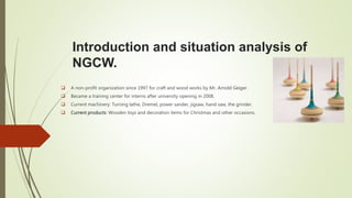 Introduction and situation analysis of
NGCW.
 A non-profit organization since 1997 for craft and wood works by Mr. Arnold Geiger.
 Became a training center for interns after university opening in 2008.
 Current machinery: Turning lathe, Dremel, power sander, jigsaw, hand saw, the grinder.
 Current products: Wooden toys and decoration items for Christmas and other occasions.
 