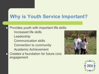 Why is Youth Service Important?
 Provides youth with important life skills:
– Increased life skills
– Leadership
– Communication skills
– Connection to community
– Academic Achievement
 Creates a foundation for future civic
engagement
 
