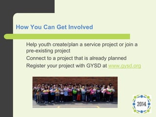 How You Can Get Involved
1. Help youth create/plan a service project or join a
pre-existing project
2. Connect to a project that is already planned
3. Register your project with GYSD at www.gysd.org
 