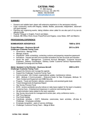 CATENA PINO - RESUME 1
CATENA PINO
77, 36th Avenue
Ste-Marthe-sur-le-Lac, QC J0N 1P0
Mobile: 438-392-6306
catenapIno@gmail.com
SUMMARY
• Dynamic and reliable team player with extensive experience in the aerospace industry.
• Loyal, trustworthy, works with integrity, reliable, flexible, passionate, independent, observant
and goal oriented.
• Planning and organizing events, taking initiative when called for are also part of my can-do
attitude profile.
• Fluently Trilingual in English, French and Italian.
• Outlook, MS Office: Word, Excel, PowerPoint and Orgplus, Lotus Notes, SAP and Maximo
PROFESSIONAL EXPERIENCE
BOMBARDIER AEROSPACE 1989 to 2016
Project Manager – Business Aircraft 2013 to 2016
Challenger Customer Facing Team
 Governance - Manage KPIs
 Manage projects
 Dispatcher - pilots scheduling, contacting customs and preparing respective paperwork
 Activations - request aircraft communication activations for test accounts and transfers
 Assist the team: Management, Customer Account Managers, Customer Account
Engineers, Delivery Coordinators, Delivery Center Customer Service Representative,
Corporate Concierge and the Pilots
Admin Assistant to the Director – Business Aircraft 2009 to 2013
Challenger Customer Facing Team
 Support the Director and manage the agenda
 Support the Challenger Customer Facing Team
 Communication: Info Contact, organizational update, maintenance notices,
 AES: Attribute 3 Communication – Welcome Guide for New Employees, Attribute 16
Team Contact and Equipment and DMM Security
 Projects: Travel and Exclaim, delivery ceremonies, and assistant guide book
 Travel Arrangements & Expenses Report
 Hay Survey Process Focal
 ISOS: receive worldwide security notices on daily basis (vigilant for the team’s travelers)
 Customer Care – Entertainment expenses in customer care tracking sheet
 All administration tasks related to the team operation
 Hay Survey documents for management & action plan, entry conference rooms …
 SAP Time Approval
 Org Charts Update
 Coordinate activities - CCFT: Deliveries ceremonies, team activities, off-sites &
Challenger, Employees activities
 Employee recognition: years of service, birthdays,
 Challenger Customer Facing Team – Merge & Move
 