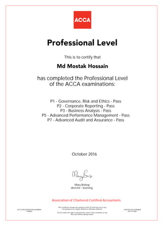 P1 - Governance, Risk and Ethics - Pass
P2 - Corporate Reporting - Pass
P3 - Business Analysis - Pass
P5 - Advanced Performance Management - Pass
P7 - Advanced Audit and Assurance - Pass
Md Mostak Hossain
Professional Level
This is to certify that
has completed the Professional Level
of the ACCA examinations:
ACCA REGISTRATION NUMBER
1598050
CERTIFICATE NUMBER
34511973867
This Certificate remains the property of ACCA and must not in any
circumstances be copied, altered or otherwise defaced.
ACCA retains the right to demand the return of this certificate at any
time and without giving reason.
Association of Chartered Certified Accountants
October 2016
director - learning
Mary Bishop
 