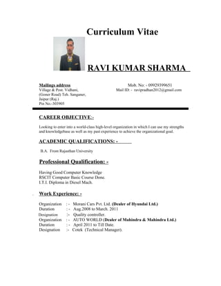 Curriculum Vitae
RAVI KUMAR SHARMA
Mailings address Mob. No: - 09929399651
Village & Post. Vidhani, Mail ID: - ravipradhan2012@gmail.com
(Goner Road) Teh. Sanganer,
Jaipur (Raj.)
Pin No.-303905
CAREER OBJECTIVE:-
Looking to enter into a world-class high-level organization in which I can use my strengths
and knowledgebase as well as my past experience to achieve the organizational goal.
ACADEMIC QUALIFICATIONS: -
B.A. From Rajasthan University
Professional Qualification: -
Having Good Computer Knowledge
RSCIT Computer Basic Course Done.
I.T.I. Diploma in Diesel Mach.
. Work Experience: -
Organization : - Morani Cars Pvt. Ltd. (Dealer of Hyundai Ltd.)
Duration : - Aug.2008 to March. 2011
Designation :- Quality controller.
Organization : - AUTO WORLD (Dealer of Mahindra & Mahindra Ltd.)
Duration : - April 2011 to Till Date.
Designation :- Cotek (Technical Manager).
 