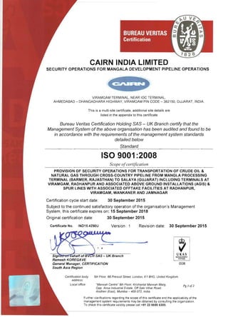 CAIRN INDIA LIMITED 

SECURITY OPERATIONS FOR MANGALA DEVELOPMENT PIPELINE OPERATIONS
VIRAMGAM TERMINAL, NEAR IOC TERMINAL, 

AHMEDABAD - DHANGADHARA HIGHWAY, VIRAMGAM PIN CODE - 382150, GUJARAT, INDIA. 

This is a multi-site certificate, additional site details are 

listed in the appendix to this certificate 

Bureau Veritas Certification Holding SAS - UK Branch certify that the
Management System of the above organisation has been audited and found to be
in accordance with the requirements of the management system standards
detailed below
Standard
ISO 9001 :2008 

Scope ofcertification
PROVISION OF SECURITY OPERATIONS FOR TRANSPORTATION OF CRUDE OIL & 

NATURAL GAS THROUGH CROSS-COUNTRY PIPELINE FROM MANGLA PROCESSING 

TERMINAL (BARMER, RAJASTHAN) TO SALAYA (GUJARAT) INCLUDING TERMINALS AT 

VIRAMGAM, RADHANPUR AND ASSOCIATED ABOVE GROUND INSTALLATIONS (AGIS) & 

SPUR LINES WITH ASSOCIATED OFFTAKE FACILITIES AT RADHANPUR, 

VIRAMGAM, WANKANER AND JAMNAGAR 

Certification cycle start date: 30 September 2015
Subject to the continued satisfactory operation of the organisation's Management
System, this certificate expires on: 15 September 2018
Original certification date: 30 September 2015
Certificate No. IND15.4290U Version: 1 Revision date: 30 September 2015
008
Certification body 5th Floor, 66 Prescot Street, London, E1 BHG, United Kingdom
address:
Local office. "Marwah Centre" 6th Floor, Krishanlal Marwah Marg,
Opp. Ansa Industrial Estate, Off Saki Vihar Road,
Pg 1 0[2
Andheri (East), Mumbai ­ 400 072, India.
Further clarifications regarding the scope of this certificate and the applicability of the
management system requirements may be obtained by consulting the organization.
To check this certificate validity please call +91 2266956300.
 