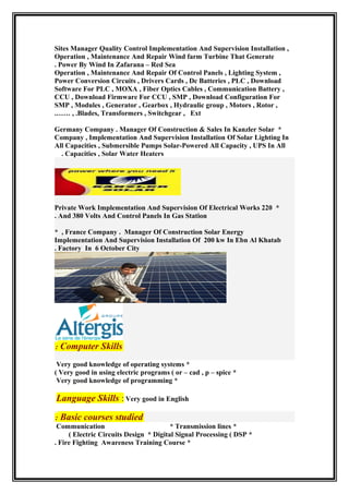 Sites Manager Quality Control Implementation And Supervision Installation ,
Operation , Maintenance And Repair Wind farm Turbine That Generate
Power By Wind In Zafarana – Red Sea.
Operation , Maintenance And Repair Of Control Panels , Lighting System ,
Power Conversion Circuits , Drivers Cards , Dc Batteries , PLC , Download
Software For PLC , MOXA , Fiber Optics Cables , Communication Battery ,
CCU , Download Firmware For CCU , SMP , Download Configuration For
SMP , Modules , Generator , Gearbox , Hydraulic group , Motors , Rotor ,
Blades, Transformers , Switchgear , Ext, ..……
*Germany Company . Manager Of Construction & Sales In Kanzler Solar
Company , Implementation And Supervision Installation Of Solar Lighting In
All Capacities , Submersible Pumps Solar-Powered All Capacity , UPS In All
Capacities , Solar Water Heaters.
*Private Work Implementation And Supervision Of Electrical Works 220
And 380 Volts And Control Panels In Gas Station.
France Company . Manager Of Construction Solar Energy,*
Implementation And Supervision Installation Of 200 kw In Ebn Al Khatab
Factory In 6 October City.
Computer Skills:
*Very good knowledge of operating systems
*Very good in using electric programs ( or – cad , p – spice(
*Very good knowledge of programming
Language Skills : Very good in English
Basic courses studied:
*Communication * Transmission lines
*Electric Circuits Design * Digital Signal Processing ( DSP(
*Fire Fighting Awareness Training Course.
 