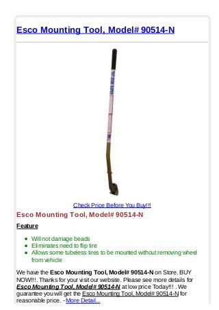 Esco Mounting Tool, Model# 90514-N
Check Price Before You Buy!!!
Esco Mounting Tool, Model# 90514-N
Feature
Will not damage beads
Eliminates need to flip tire
Allows some tubeless tires to be mounted without removing wheel
from vehicle
We have the Esco Mounting Tool, Model# 90514-N on Store. BUY
NOW!!!. Thanks for your visit our website. Please see more details for
Esco Mounting Tool, Model# 90514-N at low price Today!!! . We
guarantee you will get the Esco Mounting Tool, Model# 90514-N for
reasonable price. - More Detail...
 