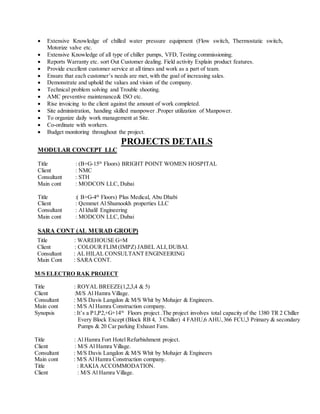  Extensive Knowledge of chilled water pressure equipment (Flow switch, Thermostatic switch,
Motorize valve etc.
 Extensive Knowledge of all type of chiller pumps, VFD, Testing commissioning.
 Reports Warranty etc. sort Out Customer dealing. Field activity Explain product features.
 Provide excellent customer service at all times and work as a part of team.
 Ensure that each customer’s needs are met, with the goal of increasing sales.
 Demonstrate and uphold the values and vision of the company.
 Technical problem solving and Trouble shooting.
 AMC preventive maintenance& ISO etc.
 Rise invoicing to the client against the amount of work completed.
 Site administration, handing skilled manpower .Proper utilization of Manpower.
 To organize daily work management at Site.
 Co-ordinate with workers.
 Budget monitoring throughout the project.
PROJECTS DETAILS
MODULAR CONCEPT LLC
Title : (B+G-15th
Floors) BRIGHT POINT WOMEN HOSPITAL
Client : NMC
Consultant : STH
Main cont : MODCON LLC, Dubai
Title :( B+G-4th
Floors) Plus Medical, Abu Dhabi
Client : Qemmet Al Shumookh properties LLC
Consultant : Al khalil Engineering
Main cont : MODCON LLC, Dubai
SARA CONT (AL MURAD GROUP)
Title : WAREHOUSE G+M
Client : COLOUR FLIM (IMPZ) JABEL ALI, DUBAI.
Consultant : AL HILAL CONSULTANT ENGINEERING
Main Cont : SARA CONT.
M/S ELECTRO RAK PROJECT
Title : ROYAL BREEZE(1,2,3,4 & 5)
Client :M/S Al Hamra Village.
Consultant : M/S Davis Langdon & M/S Whit by Mohajer & Engineers.
Main cont : M/S Al Hamra Construction company.
Synopsis : It’s a P1,P2,+G+14th
Floors project .The project involves total capacity of the 1380 TR 2 Chiller
Every Block Except (Block RB 4, 3 Chiller) 4 FAHU,6 AHU,366 FCU,3 Primary & secondary
Pumps & 20 Car parking Exhaust Fans.
Title : Al Hamra Fort Hotel Refurbishment project.
Client : M/S Al Hamra Village.
Consultant : M/S Davis Langdon & M/S Whit by Mohajer & Engineers
Main cont : M/S Al Hamra Construction company.
Title : RAKIA ACCOMMODATION.
Client : M/S Al Hamra Village.
 