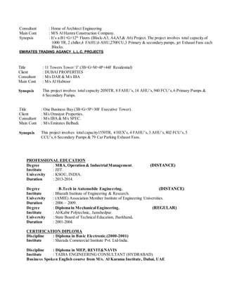 PROFESSIONAL EDUCATION
Degree : MBA, Operation & Industrial Management. (DISTANCE)
Institute : JIIT.
University : KSOU, INDIA.
Duration : 2013-2014.
Degree : B.Tech in Automobile Engineering. (DISTANCE)
Institute : Bharath Institute of Engineering & Research.
University : (AMIE) Association Member Institute of Engineering Universities.
Duration : 2006 – 2009.
Degree : Diploma in Mechanical Engineering. (REGULAR)
Institute : Al-Kabir Polytechnic, Jamshedpur.
University : State Board of Technical Education, Jharkhand.
Duration : 2001-2004.
CERTIFICATION DIPLOMA
Discipline : Diploma in Basic Electronic.(2000-2001)
Institute : Sharada Commercial Institute Pvt. Ltd-India.
Discipline : Diploma in MEP, REVIT&NAVIS
Institute : TAIBA ENGINEERING CONSULTANT (HYDRABAD)
Business Spoken English course from M/s. Al Karama Institute, Dubai, UAE
Consultant : Home of Architect Engineering
Main Cont : M/S Al Hamra Construction Company.
Synopsis : It’s a B1+G+12th
Floors (Block-A3, A4,A5,& A6) Project. The project involves total capacity of
1000 TR, 2 chiller,4 FAHU,6 AHU,270FCU,3 Primary & secondary pumps, jet Exhaust Fans each
Blocks.
EMIRATES TRADING AGANCY L.L.C, PROJECTS
Title : 11 Towers Tower ‘J’ (3B+G+M+4P+44F Residential)
Client : DUBAI PROPERTIES
Consultant
Main Cont
: M/s DAR & M/s IBA
: M/s Al Habtoor
Synopsis This project involves total capacity 2050TR, 8 FAHU’s,14 AHU’s,940 FCU’s,6 Primary Pumps &
6 Secondary Pumps.
Title : One Business Bay (3B+G+5P+30F Executive Tower).
Client : M/s Omniyat Properties.
Consultant
Main Cont
: M/s IBA & M/s SPEC.
: M/s Emirates Belbadi.
Synopsis This project involves total capacity1550TR, 4 HEX’s, 4 FAHU’s,3 AHU’s,802 FCU’s,5
CCU’s,6 Secondary Pumps & 79 Car Parking Exhaust Fans.
 