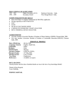 EDUCATIONAL QUALIFICATION
1999 – 2001 Higher Secondary (10+2) Burdwan University – India.
1998 – 1999 Secondary School West Bengal Board - India.
COMPUTER&SOFTWARE SKILLS
 Basic knowledge of computer fundamental & MS-Office application.
 Having experience in REVIT&NAVIS.
 HAP
 ELITE
 Mc QUAY DUCT&PIPE SIZER
 CAREER PSYCHOMETRIC CHART ANALYSER
 BETA TERMINAL DEVICE SELECTOR.
ACHIEVEMENTS
 Life time member (Associate Member of Institute of Motor Industry-AMIMI), Chennai-India, 2008.
 Life time member (Associate Member of Institute of Automobile Education-AMIAEI), Chennai-
India, 2009.
PERSONAL PROFILE
Date of Birth/Age : 6th Jan 1980.
Languages Known : English, Hindi/Urdu.
Nationality : Indian
Religion : Islam
Marital Status : Married
Passport Number : L9303736, INDIA.
Passport Expiry : 13th
May 2024.
Driving License : UAE (157694)
Visa Status : Employment
References : Available on request.
DECLARATION:
I hereby declare that the above furnished details are true to the best of my knowledge &belief.
Thanks & Best Regards.
Yours Faithfully,
PERWEZ AKHTAR.
 