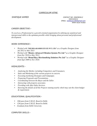 CURRICULUM VITAE
SHAFIQUE AHMED CONTACT NO: 0582983612
0503183212
EMAIL: shafique1184@gmail.com
ARAR Saudi Arabia
CAREER OBJECTIVE:-
To excel as a Professional in a growth oriented organization by utilizing my analytical and
interpersonal skills to the optimum possible while bringing about personal and professional
development.
WORK EXPERIENCE:-
• Worked with “SHUBHAARAMBH ESTATE PVT. LTD.” as a Graphic Designer from
Jul’2012 to Mar’2015
• Worked with “Bionics Advanced Filtration Systems Pvt. Ltd.” as a Graphic Designer
from Dec’2010 to May’2012.
• Worked with “Brand Buzz Merchandising Solutions Pvt. Ltd.” as a Graphic Designer
from Sept’2009 to Nov’2010.
HIGHLIGHTS:-
• Analyzing the Market, including Competitors and Consumers.
• Sales and Marketing of the various projects in concern.
• Executing marketing Strategies and Campaigns.
• Preparing Proposals and Presentations.
• Coordinating between the Buyer and the Seller.
• Interacting with property associates.
• Providing with After-Sales Services.
• Knowing the details of all the Projects running nearby which may suit the client budget
& requirement.
EDUCATIONAL QUALIFICATION:-
• 10th pass from C.B.S.E. Board in Delhi.
• 12th pass from C.B.S.E. Board in Delhi.
• Graduate from Delhi University.
COMPUTER SKILLS:-
 