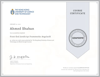EDUCA
T
ION FOR EVE
R
YONE
CO
U
R
S
E
C E R T I F
I
C
A
TE
COURSE
CERTIFICATE
JANUARY 07, 2016
Ahmed Shaban
Front-End JavaScript Frameworks: AngularJS
an online non-credit course authorized by The Hong Kong University of Science and
Technology and offered through Coursera
has successfully completed
Jogesh K. Muppala
Associate Professor
Department of Computer Science and Engineering
Verify at coursera.org/verify/MPBUHCXPYEZB
Coursera has confirmed the identity of this individual and
their participation in the course.
 