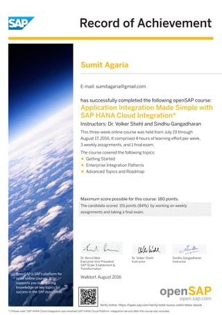 Record of Achievement
openSAP is SAP's platform for
open online courses. It
supports you in acquiring
knowledge on key topics for
success in the SAP ecosystem.
Maximum score possible for this course: 180 points.
Walldorf, August 2016
Dr. Bernd Welz
Executive Vice President
SAP Scale, Enablement &
Transformation
has successfully completed the following openSAP course:
Application Integration Made Simple with
SAP HANA Cloud Integration*
Instructors: Dr. Volker Stiehl and Sindhu Gangadharan
This three-week online course was held from July 19 through
August 17, 2016. It comprised 4 hours of learning eﬀort per week,
3 weekly assignments, and 1 ﬁnal exam.
*) Please note: SAP HANA Cloud Integration was renamed SAP HANA Cloud Platform, integration service after this course was recorded.
The course covered the following topics:
Getting Started
Enterprise Integration Patterns
Advanced Topics and Roadmap
Dr. Volker Stiehl
Instructor
Sindhu Gangadharan
Instructor
Sumit Agaria
E-mail: sumitagaria@gmail.com
The candidate scored 151 points (84%) by working on weekly
assignments and taking a final exam.
Verify online: https://open.sap.com/verify/xofal-nunus-cotim-belov-dasob
 