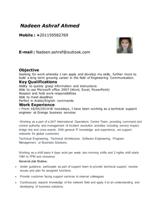 Nadeen Ashraf Ahmed
Mobile : +201159582769
E-mail : Nadeen.ashref@outlook.com
Objective
Seeking for work whereby I can apply and develop my skills, further more to
build a long term growing career in the field of Engineering Communication.
Key Qualifications
Ability to quickly grasp information and instructions
Able to use Microsoft office 2007 (Word, Excel, PowerPoint)
Respect and hold work responsibilities
Able to meet deadlines
Perfect in Arabic/English commands
Work Experience
- From 18/04/2014 till nowadays, I have been working as a technical support
engineer at Orange business services
-Working as a part of a 24/7 International Operations Centre Team, providing command and
control authority and management of incident resolution activities including service impact,
bridge line and crisis events. With general IT knowledge and experience, we support
networks for global customers
Technical Engineering, Technical Architecture, Software Engineering, Program
Management, or Business Solutions.
Working as a shift basis 4 days work per week ,two morning shifts and 2 nights shift starts
7AM to 7PM and viceversa
General Job Duties:
 Under guidance, participate as part of support team to provide technical support, resolve
issues and plan for assigned functions.
 Provide customer facing support services to internal colleagues
 Continuously expand knowledge of the network field and apply it to an understanding and
developing of business solutions.
 