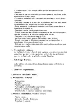 • Conhecer os principais tipos de lipídios e proteínas nas membranas
biológicas;
• Descrever de que maneira defeitos nos transportes de membrana estão
associados às várias doenças;
• Conhecer a termodinâmica e como está relacionada com a nutrição e a
obesidade;
• Descrever a sequência de reacções na glicólise anaeróbica, a via central
do metabolismo dos carboidratos em todas as células;
• Traçar a estrutura do glicogénio e as vias metabólicas para a síntese e
degradação de glicogénio;
• Descrever a via de síntese dos ácidos graxos;
• Discutir a participação do fígado no metabolismo dos carboidratos e em
particular o seu papel na produção endógena de glicose;
• Descrever a composição estrutura do DNA;
• Identificar os principais tipos de RNA celular e suas funções;
• Discutir e compara as diferentes respostas imunes inespecíficas e
específicas e definir resposta auto-imune;
• Distinguir entre os hormônios esteróides e polipeptídeos e delinear seus
mecanismos de acção.
3. Competências a adquirir:
Ao final da disciplina o estudante será capaz de compreender as reacções
bioquímicas que ocorrem no organismo e fundamentar sua prática com
base nos conhecimentos propiciados por esta disciplina.
4. Metodologia de ensino
Aulas teóricas e teórico-práticas, discussões de casos, conferências e
seminários.
5. Conteúdos programáticos:
1. Introdução à bioquímica médica.
2. Aminoácidos e proteínas.
• Aminoácidos;
• Tampões;
• Peptídios e proteínas;
• Purificação e caracterização das proteínas;
• Análise da estrutura das proteínas,
• Enovelamento de proteínas e doenças relacionadas.
3. Proteínas plasmáticas e células do sangue;
• Plasma e soro;
• Elementos figurados do sangue;
• Proteínas do plasma;
 