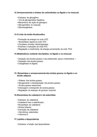 12.Armazenamento e síntese de carboidratos no fígado e no músculo
• Estrutura do glicogênio;
• Via de glicogenólise hepática;
• Mecanismo de ação do glucagon;
• Glicogenólise no músculo;
• Gliconeogênese.
13.O ciclo do ácido tricarboxílico
• Produção de energia no ciclo ATC
• Biossíntese ligada ao ciclo ATC
• Complexo piruvato desidrogenase;
• Enzimas e reacções do ciclo ATC
• Regulação e rendimento da energia proveniente do ciclo TCA.
14.Metabolismo oxidante dos lipídios no fígado e no músculo
• Ativação dos ácidos graxos e seu tratamento para a mitocôndria; ~
• Oxidação dos ácidos graxos;
• Cetogênese no fígado.
15. Biossíntese e armazenamento dos ácidos graxos no fígado e no
tecido adiposo
• Síntese dos ácidos graxos;
• Alongamento e dessaturação dos ácidos graxos;
• Ácidos graxos essenciais;
• Estocagem e transporte de ácidos graxos;
• Regulação do estoque de gordura corporal.
16.Biossíntese do colesterol e de esteróides
• Estrutura do colesterol;
• Colesterol livre e esterificado;
• Biossíntese de colesterol;
• Ácidos biliares;
• Excreção de colesterol;
• Hormônios esteróides;
• Vitamina D.
17.Lipídios e lipoproteínas
• Estrutura e função das lipoproteínas;
 