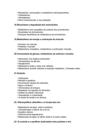 • Receptores, mensuração e metabolismo das lipoproteínas;
• Dislipidemia;
• Aterogênese;
• Risco cardiovascular e sua avaliação.
18.Biossíntese e degradação dos aminoácidos
• Metabolismo dos esqueletos de carbono dos aminoácidos;
• Biossíntese de aminoácidos;
• Doenças hereditárias do metabolismo de aminoácidos.
19.Metabolismo da energia e contracção do músculo
• Estrutura do músculo;
• Proteínas muscular;
• Metabolismo energético, metabolismo e contracção muscular.
20.Homeostasia da glicose, metabolismo de estímulo e insulina
• Interacções dos órgãos-combustível;
• Homeostasia da glicose;
• Hipoglicemia;
• Metabolismo antes e após uma refeição;
• Metabolismo durante estresse e resposta metabólica; • Diabetes melito.
21.Nutrição
• Definições;
• Nutrição e genética;
• As principais classes de nutrientes;
• Água e minerais;
• Homeostase da energia;
• Regulação da ingestão de alimentos;
• Análise do estado nutricional;
• Desnutrição e a obesidade;
• A dienta da saúde e na doença.
22. Hidroequilíbrio eletrolítico e a função dos rins
• Metabolismo da água, sódio e potássio;
• Osmolaridade e volume lec e do lic;
• Equilíbrio hídrico;
• Sistema renina-angiotensina;
• Reabsorção da água no túbulo distal e no ducto coletor;
23. O controle e o equilíbrio ácido-básico dos pulmões e rins
 