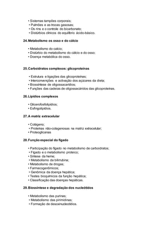 • Sistemas tampões corporais;
• Pulmões e as trocas gasosas;
• Os rins e o controle do bicarbonato;
• Distúrbios clínicos do equilíbrio ácido-básico.
24.Metabolismo os osso e do cálcio
• Metabolismo do calcio;
• Distúrbio do metabolismo do cálcio e do osso;
• Doença metabólica do osso.
25.Carboidratos complexos: glicoproteínas
• Estrutura e ligações das glicoproteínas;
• Interconvenções e activação dos açúcares da dieta;
• Biossíntese de oligossacarídios;
• Funções das cadeias de oligossacáridos das glicoproteínas.
26.Lipídios complexos
• Glicerofosfolipídios;
• Esfingolipídios.
27.A matriz extracelular
• Colágeno;
• Proteínas não-colagenosas na matriz extracelular;
• Proteoglicanas
28.Função especial do fígado
• Participação do fígado no metabolismo de carboidratos;
• Fígado e o metabolismo proteico;
• Síntese da heme;
• Metabolismo da bilirrubina;
• Metabolismo de drogas;
• Farmacogenômicos;
• Genômica da doença hepática;
• Testes bioquímicos da função hepática;
• Classificação das doenças hepáticas.
29.Biossíntese e degradação dos nucleótidos
• Metabolismo das purinas;
• Metabolismo das pirimidinas;
• Formação de desoxinucleotídios.
 