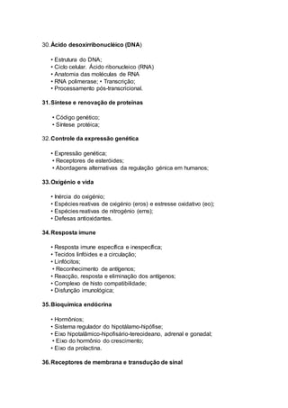30.Ácido desoxirribonucléico (DNA)
• Estrutura do DNA;
• Ciclo celular. Ácido ribonucleico (RNA)
• Anatomia das moléculas de RNA
• RNA polimerase; • Transcrição;
• Processamento pós-transcricional.
31.Síntese e renovação de proteínas
• Código genético;
• Síntese protéica;
32.Controle da expressão genética
• Expressão genética;
• Receptores de esteróides;
• Abordagens alternativas da regulação génica em humanos;
33.Oxigénio e vida
• Inércia do oxigénio;
• Espécies reativas de oxigénio (eros) e estresse oxidativo (eo);
• Espécies reativas de nitrogénio (erns);
• Defesas antioxidantes.
34.Resposta imune
• Resposta imune específica e inespecífica;
• Tecidos linfóides e a circulação;
• Linfócitos;
• Reconhecimento de antígenos;
• Reacção, resposta e eliminação dos antígenos;
• Complexo de histo compatibilidade;
• Disfunção imunológica;
35.Bioquímica endócrina
• Hormônios;
• Sistema regulador do hipotálamo-hipófise;
• Eixo hipotalâmico-hipofisário-tereoideano, adrenal e gonadal;
• Eixo do hormônio do crescimento;
• Eixo da prolactina.
36.Receptores de membrana e transdução de sinal
 