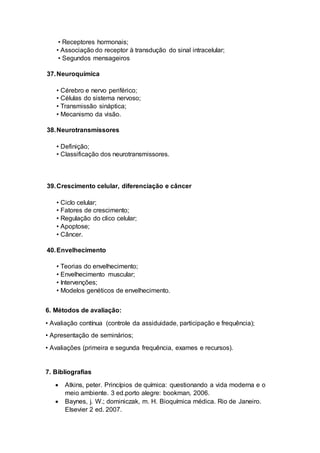• Receptores hormonais;
• Associação do receptor à transdução do sinal intracelular;
• Segundos mensageiros
37.Neuroquímica
• Cérebro e nervo periférico;
• Células do sistema nervoso;
• Transmissão sináptica;
• Mecanismo da visão.
38.Neurotransmissores
• Definição;
• Classificação dos neurotransmissores.
39.Crescimento celular, diferenciação e câncer
• Ciclo celular;
• Fatores de crescimento;
• Regulação do clico celular;
• Apoptose;
• Câncer.
40.Envelhecimento
• Teorias do envelhecimento;
• Envelhecimento muscular;
• Intervenções;
• Modelos genéticos de envelhecimento.
6. Métodos de avaliação:
• Avaliação contínua (controle da assiduidade, participação e frequência);
• Apresentação de seminários;
• Avaliações (primeira e segunda frequência, exames e recursos).
7. Bibliografias
 Atkins, peter. Princípios de química: questionando a vida moderna e o
meio ambiente. 3 ed.porto alegre: bookman, 2006.
 Baynes, j. W.; dominiczak, m. H. Bioquímica médica. Rio de Janeiro.
Elsevier 2 ed. 2007.
 