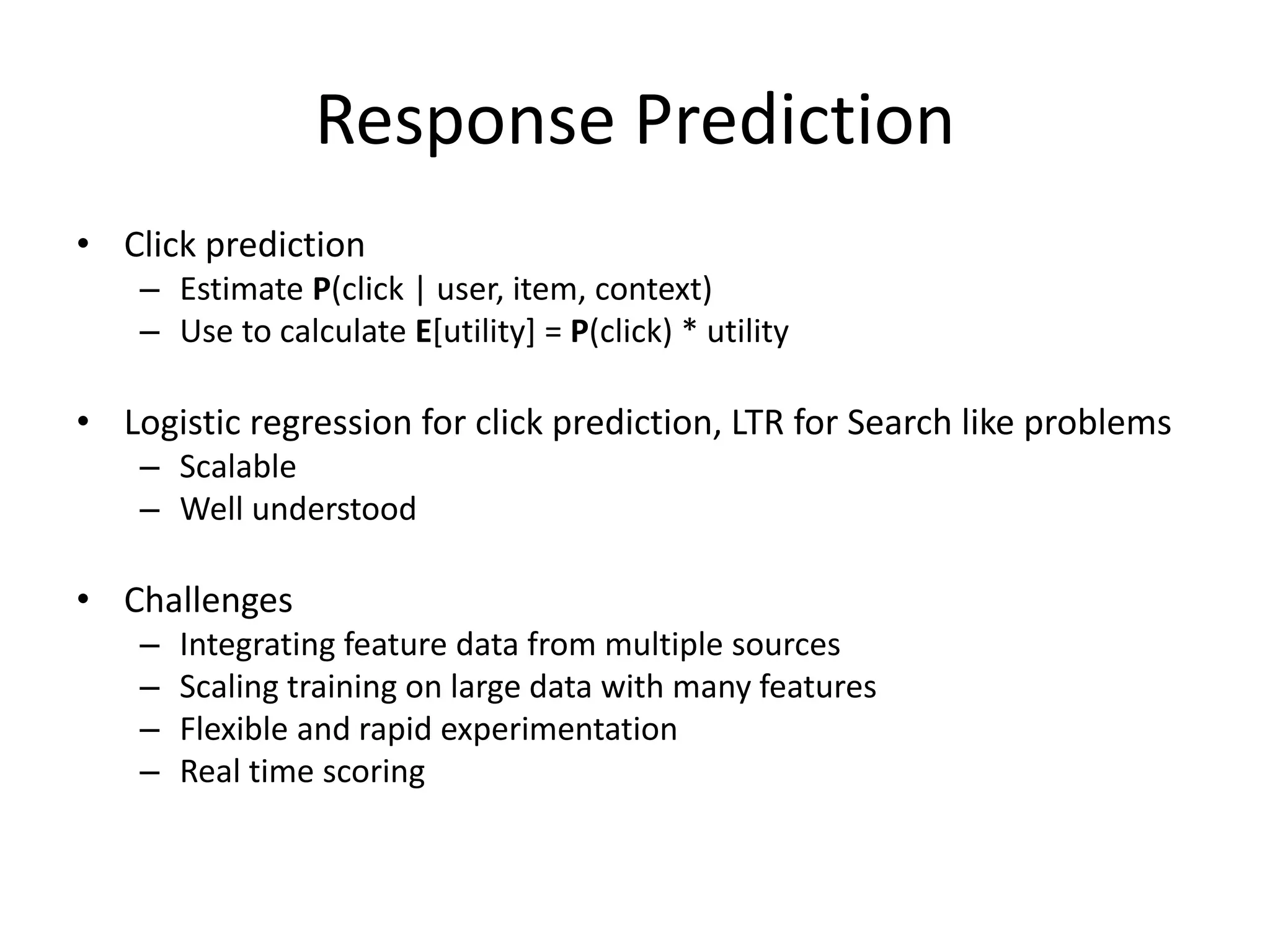 Response Prediction
• Click prediction
– Estimate P(click | user, item, context)
– Use to calculate E[utility] = P(click) * utility
• Logistic regression for click prediction, LTR for Search like problems
– Scalable
– Well understood
• Challenges
– Integrating feature data from multiple sources
– Scaling training on large data with many features
– Flexible and rapid experimentation
– Real time scoring
 