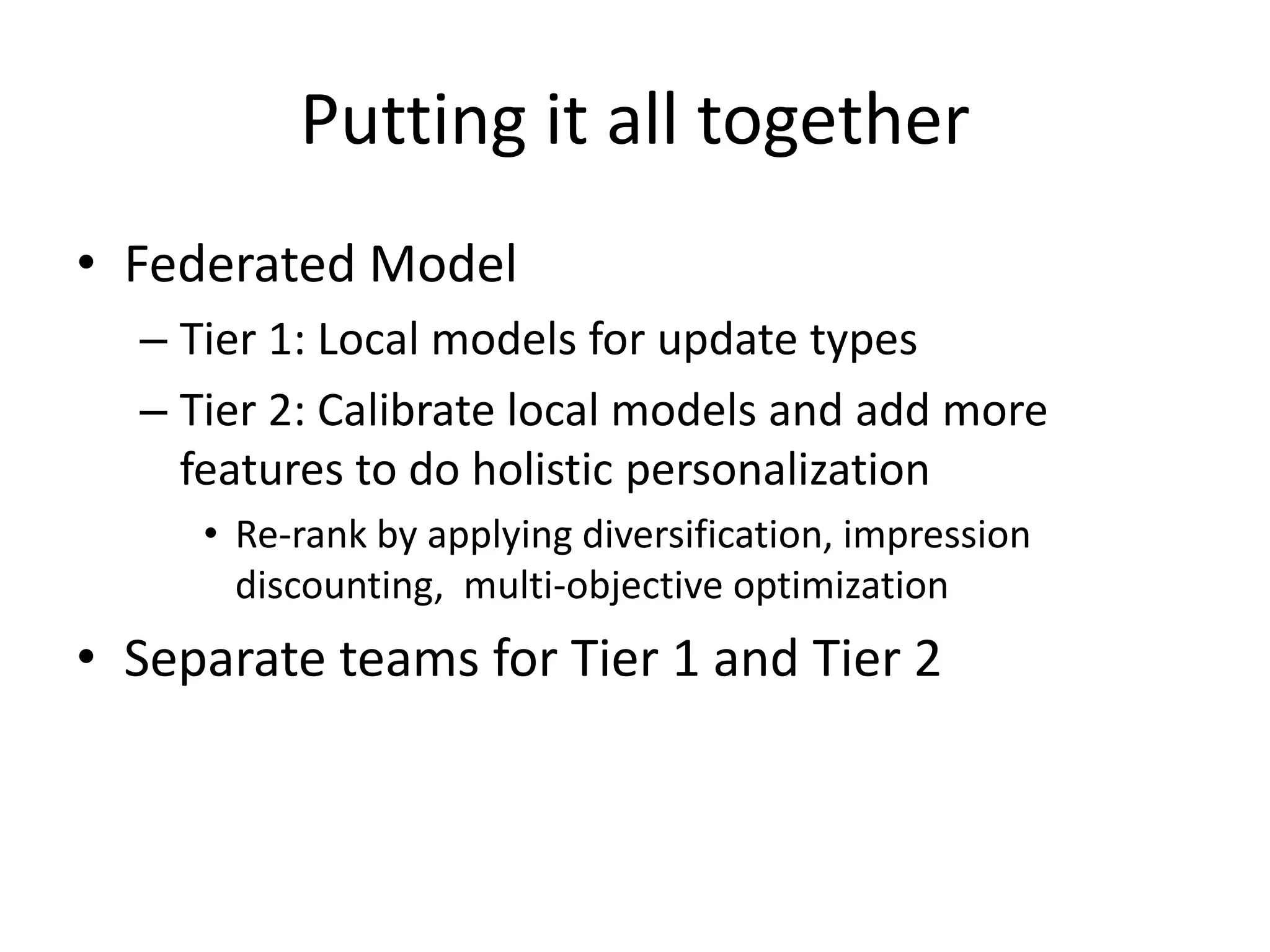 Putting it all together
• Federated Model
– Tier 1: Local models for update types
– Tier 2: Calibrate local models and add more
features to do holistic personalization
• Re-rank by applying diversification, impression
discounting, multi-objective optimization
• Separate teams for Tier 1 and Tier 2
 