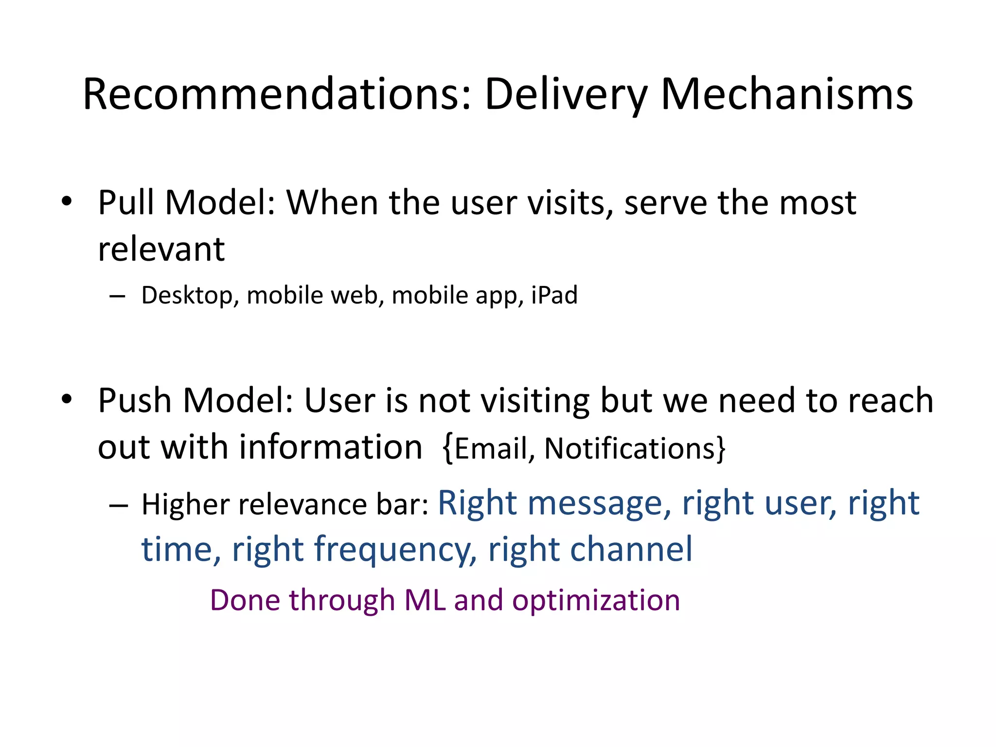 Recommendations: Delivery Mechanisms
• Pull Model: When the user visits, serve the most
relevant
– Desktop, mobile web, mobile app, iPad
• Push Model: User is not visiting but we need to reach
out with information {Email, Notifications}
– Higher relevance bar: Right message, right user, right
time, right frequency, right channel
Done through ML and optimization
 