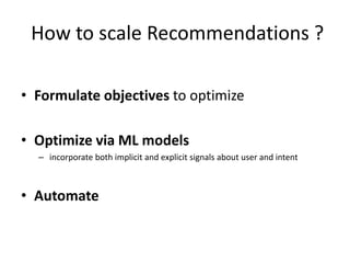 How to scale Recommendations ?
• Formulate objectives to optimize
• Optimize via ML models
– incorporate both implicit and explicit signals about user and intent
• Automate
 
