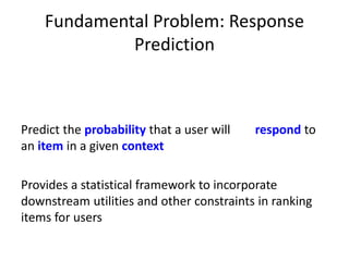 Fundamental Problem: Response
Prediction
Predict the probability that a user will respond to
an item in a given context
Provides a statistical framework to incorporate
downstream utilities and other constraints in ranking
items for users
 