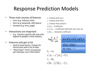 Response Prediction Models
• Three main sources of features
– User (e.g. industry, title)
– Item (e.g. keywords, LDA topics)
– Context (e.g. time, page)
• Interactions are important
– E.g., Industry-specific ads may only
appeal to people in that industry
• Features only get so far
– Hard to beat Σclicks / Σviews for
items/users with a lot of data
– “Warmstart” terms incorporate
per-item/per-user information
xi : Features from user i
yj : Features from item j
zk : Features from context k
a,b,g,... :Coefficients
ai,bj,gk,... :Coefficients indexed by user, item, etc.
A, B,C,... : Interaction coefficients
Interaction
Cold Start
Warm Start
log
p
1- p
æ
è
ç
ö
ø
÷ = w +aT
xi + bT
yj +gT
zk +
xi
T
Ayj + zk
T
Byj +
wj +aj xi
log
p
1- p
æ
è
ç
ö
ø
÷ = w +aT
xi + bT
yj +gT
zk +
hj
T
xi +tk
T
yjj +
wj +aj xi
hj = Ayj
xi
T
Ayj = xi
T
Ayj( )=hj
T
xi
tk = Bzk
zk
T
Byj = zk
T
B( )yj = tk
T
yj
 