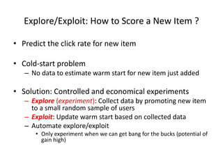 Explore/Exploit: How to Score a New Item ?
• Predict the click rate for new item
• Cold-start problem
– No data to estimate warm start for new item just added
• Solution: Controlled and economical experiments
– Explore (experiment): Collect data by promoting new item
to a small random sample of users
– Exploit: Update warm start based on collected data
– Automate explore/exploit
• Only experiment when we can get bang for the bucks (potential of
gain high)
 