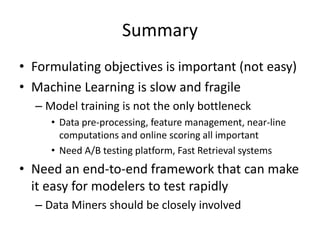 Summary
• Formulating objectives is important (not easy)
• Machine Learning is slow and fragile
– Model training is not the only bottleneck
• Data pre-processing, feature management, near-line
computations and online scoring all important
• Need A/B testing platform, Fast Retrieval systems
• Need an end-to-end framework that can make
it easy for modelers to test rapidly
– Data Miners should be closely involved
 