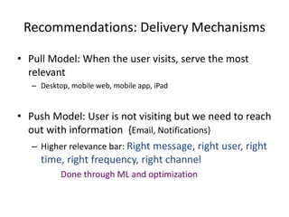 Recommendations: Delivery Mechanisms
• Pull Model: When the user visits, serve the most
relevant
– Desktop, mobile web, mobile app, iPad
• Push Model: User is not visiting but we need to reach
out with information {Email, Notifications}
– Higher relevance bar: Right message, right user, right
time, right frequency, right channel
Done through ML and optimization
 