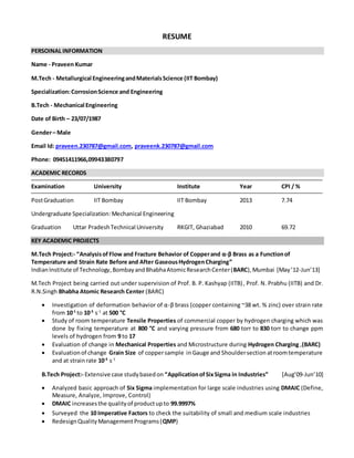 RESUME
PERSOINAL INFORMATION
Name - Praveen Kumar
M.Tech - Metallurgical EngineeringandMaterialsScience (IIT Bombay)
Specialization:CorrosionScience and Engineering
B.Tech - Mechanical Engineering
Date of Birth – 23/07/1987
Gender– Male
Email Id: praveen.230787@gmail.com, praveenk.230787@gmail.com
Phone: 09451411966,09943380797
ACADEMIC RECORDS
Examination University Institute Year CPI / %
PostGraduation IIT Bombay IIT Bombay 2013 7.74
Undergraduate Specialization:Mechanical Engineering
Graduation Uttar PradeshTechnical University RKGIT, Ghaziabad 2010 69.72
KEY ACADEMIC PROJECTS
M.Tech Project:- “Analysisof Flow and Fracture Behavior of Copperand α-β Brass as a Functionof
Temperature and Strain Rate Before and After GaseousHydrogenCharging”
IndianInstitute of Technology,Bombay andBhabhaAtomicResearchCenter(BARC),Mumbai [May’12-Jun’13]
M.Tech Project being carried out under supervision of Prof. B. P. Kashyap (IITB), Prof. N. Prabhu (IITB) and Dr.
R.N.Singh Bhabha Atomic Research Center (BARC)
 Investigation of deformation behavior of α-β brass (copper containing ~38 wt. % zinc) over strain rate
from 10-1
to 10-3
s-1
at 500 °C
 Study of room temperature Tensile Properties of commercial copper by hydrogen charging which was
done by fixing temperature at 800 °C and varying pressure from 680 torr to 830 torr to change ppm
levels of hydrogen from 9 to 17
 Evaluation of change in Mechanical Properties and Microstructure during Hydrogen Charging ,(BARC)
 Evaluationof change Grain Size of coppersample in Gauge and Shouldersection atroomtemperature
and at strainrate 10-3
s-1
B.Tech Project:- Extensive case studybasedon “ApplicationofSixSigma in Industries” [Aug’09-Jun’10]
 Analyzed basic approach of Six Sigma implementation for large scale industries using DMAIC (Define,
Measure, Analyze, Improve, Control)
 DMAIC increasesthe qualityof productupto 99.9997%
 Surveyed the 10 Imperative Factors to check the suitability of small and medium scale industries
 RedesignQualityManagementPrograms(QMP)
 