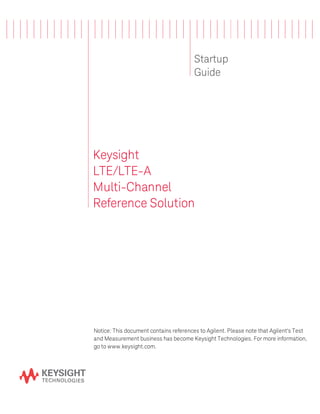 Startup
Guide
Keysight
LTE/LTE-A
Multi-Channel
Reference Solution
Notice: This document contains references to Agilent. Please note that Agilent's Test
and Measurement business has become Keysight Technologies. For more information,
go to www.keysight.com.
 