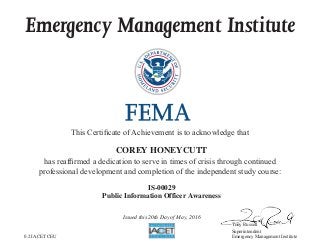 Emergency Management Institute
This Certificate of Achievement is to acknowledge that
has reaffirmed a dedication to serve in times of crisis through continued
professional development and completion of the independent study course:
Tony Russell
Superintendent
Emergency Management Institute
COREY HONEYCUTT
IS-00029
Public Information Officer Awareness
Issued this 20th Day of May, 2016
0.2 IACET CEU
 