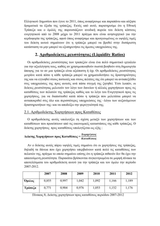 Ελληνικού Δημοσίου που έγινε το 2011, όπως αναφέρουμε και παραπάνω και αύξησε
δραματικά τα έξοδα της τράπεζας. Εκτός από αυτό, παρατηρούμε ότι η Εθνική
Τράπεζα και ο όμιλός της παρουσιάζουν ανοδική πορεία του δείκτη κόστους
ενεργητικού από το 2008 μέχρι το 2011 πράγμα που είναι ανησυχητικό για την
κερδοφορία της τράπεζας, αφού όπως αναφέραμε και προηγουμένως οι υψηλές τιμές
του δείκτη αυτού σημαίνουν ότι η τράπεζα μπορεί να βρεθεί στην δυσάρεστη
κατάσταση να μην μπορεί να εξυπηρετήσει τις άμεσες υποχρεώσεις της.
2. Αριθμοδείκτες ρευστότητας (Liquidity Ratios)
Οι αριθμοδείκτες ρευστότητας των τραπεζών είναι ένα πολύ σημαντικό εργαλείο
για την αξιολόγηση τους, καθώς αν χρησιμοποιηθούν σωστά βοηθούν στη δημιουργία
άποψης για το αν μια τράπεζα είναι αξιόπιστη ή όχι. Οι αριθμοδείκτες ρευστότητας
μετράνε κατά πόσο η κάθε τράπεζα μπορεί να χρηματοδοτήσει τις δραστηριότητες
της και να εγγυηθεί στους πιστωτές και στους πελάτες της ότι μπορεί να ανταπεξέλθει
στις υποχρεώσεις της προς αυτούς ανά πάσα στιγμή της ζητηθεί. Έτσι λοιπόν, οι
δείκτες ρευστότητας μελετούν τον λόγο των δανείων ή αλλιώς χορηγήσεων προς τις
καταθέσεις των πελατών της τράπεζας καθώς και το λόγο του Ενεργητικού προς τις
χορηγήσεις, για να διαπιστωθεί κατά πόσο η τράπεζα που μελετάται μπορεί να
ανταποκριθεί στις όλο και περισσότερες υποχρεώσεις της –λόγω των αυξανόμενων
δραστηριοτήτων της- και να αποδείξει την φερεγγυότητά της.
2.1. Αριθμοδείκτης Χορηγήσεων προς Καταθέσεις
Ο αριθμοδείκτης αυτός υπολογίζει τη σχέση μεταξύ των χορηγήσεων και των
καταθέσεων που προκύπτουν από τις οικονομικές καταστάσεις της κάθε τράπεζας. Ο
δείκτης χορηγήσεις προς καταθέσεις υπολογίζεται ως εξής :
Δείκτης Χορηγήσεων προς Καταθέσεις =
𝜲𝝄𝝆𝜼𝜸ή𝝈𝜺𝜾𝝇
𝜥𝜶𝝉𝜶𝜽έ𝝈𝜺𝜾𝝇
Αν ο δείκτης αυτός πάρει υψηλές τιμές σημαίνει ότι οι χορηγήσεις της τράπεζας,
δηλαδή τα δάνεια που έχει χορηγήσει υπερβαίνουν κατά πολύ τις καταθέσεις των
πελατών της, πράγμα το οποίο σημαίνει επίσης ότι η τράπεζα πιθανόν δεν θα έχει την
απαιτούμενη ρευστότητα. Παρακάτω βρίσκονται συγκεντρωμένα σε μορφή πίνακα τα
αποτελέσματα του αριθμοδείκτη αυτού για την τράπεζα και τον όμιλο την περίοδο
2007-2012.
2007 2008 2009 2010 2011 2012
Όμιλος 0,855 0,997 1,042 1,092 1,166 1,189
Τράπεζα 0,771 0,904 0,976 1,053 1,152 1,176
Πίνακας 8, Δείκτης χορηγήσεων προς καταθέσεις περιόδου 2007-2012
 