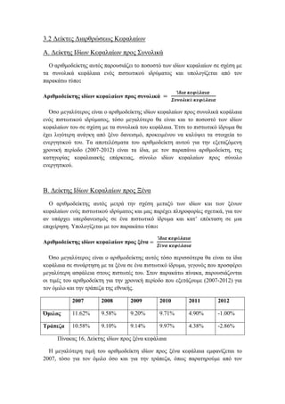 3.2 Δείκτες Διαρθρώσεως Κεφαλαίων
Α. Δείκτης Ιδίων Κεφαλαίων προς Συνολικά
Ο αριθμοδείκτης αυτός παρουσιάζει το ποσοστό των ιδίων κεφαλαίων σε σχέση με
τα συνολικά κεφάλαια ενός πιστωτικού ιδρύματος και υπολογίζεται από τον
παρακάτω τύπο:
Αριθμοδείκτης ιδίων κεφαλαίων προς συνολικά =
Ί𝜹𝜾𝜶 𝜿𝜺𝝋ά𝝀𝜶𝜾𝜶
𝜮𝝊𝝂𝝄𝝀𝜾𝜿ά 𝜿𝜺𝝋ά𝝀𝜶𝜾𝜶
Όσο μεγαλύτερος είναι ο αριθμοδείκτης ιδίων κεφαλαίων προς συνολικά κεφάλαια
ενός πιστωτικού ιδρύματος, τόσο μεγαλύτερο θα είναι και το ποσοστό των ιδίων
κεφαλαίων του σε σχέση με τα συνολικά του κεφάλαια. Έτσι το πιστωτικό ίδρυμα θα
έχει λιγότερη ανάγκη από ξένο δανεισμό, προκειμένου να καλύψει τα στοιχεία το
ενεργητικού του. Τα αποτελέσματα του αριθμοδείκτη αυτού για την εξεταζόμενη
χρονική περίοδο (2007-2012) είναι τα ίδια, με τον παραπάνω αριθμοδείκτη, της
κατηγορίας κεφαλαιακής επάρκειας, σύνολο ιδίων κεφαλαίων προς σύνολο
ενεργητικού.
Β. Δείκτης Ιδίων Κεφαλαίων προς Ξένα
Ο αριθμοδείκτης αυτός μετρά την σχέση μεταξύ των ιδίων και των ξένων
κεφαλαίων ενός πιστωτικού ιδρύματος και μας παρέχει πληροφορίες σχετικά, για τον
αν υπάρχει υπερδανεισμός σε ένα πιστωτικό ίδρυμα και κατ’ επέκταση σε μια
επιχείρηση. Υπολογίζεται με τον παρακάτω τύπο:
Αριθμοδείκτης ιδίων κεφαλαίων προς ξένα =
Ί𝜹𝜾𝜶 𝜿𝜺𝝋ά𝝀𝜶𝜾𝜶
𝜩έ𝝂𝜶 𝜿𝜺𝝋ά𝝀𝜶𝜾𝜶
Όσο μεγαλύτερος είναι ο αριθμοδείκτης αυτός τόσο περισσότερα θα είναι τα ίδια
κεφάλαια σε συνάρτηση με τα ξένα σε ένα πιστωτικό ίδρυμα, γεγονός που προσφέρει
μεγαλύτερη ασφάλεια στους πιστωτές του. Στον παρακάτω πίνακα, παρουσιάζονται
οι τιμές του αριθμοδείκτη για την χρονική περίοδο που εξετάζουμε (2007-2012) για
τον όμιλο και την τράπεζα της εθνικής.
2007 2008 2009 2010 2011 2012
Όμιλος 11.62% 9.58% 9.20% 9.71% 4.90% -1.00%
Τράπεζα 10.58% 9.10% 9.14% 9.97% 4.38% -2.86%
Πίνακας 16, Δείκτης ιδίων προς ξένα κεφάλαια
Η μεγαλύτερη τιμή του αριθμοδείκτη ιδίων προς ξένα κεφάλαια εμφανίζεται το
2007, τόσο για τον όμιλο όσο και για την τράπεζα, όπως παρατηρούμε από τον
 