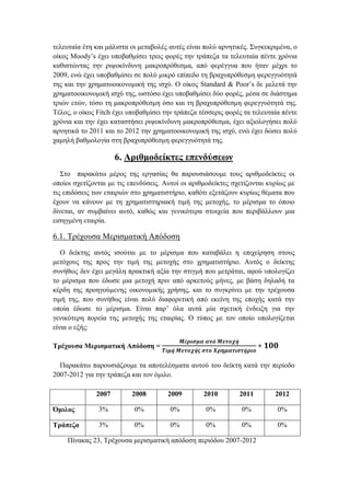 τελευταία έτη και μάλιστα οι μεταβολές αυτές είναι πολύ αρνητικές. Συγκεκριμένα, ο
οίκος Moody’s έχει υποβαθμίσει τρεις φορές την τράπεζα τα τελευταία πέντε χρόνια
καθιστώντας την ριψοκίνδυνη μακροπρόθεσμα, από φερέγγυα που ήταν μέχρι το
2009, ενώ έχει υποβαθμίσει σε πολύ μικρό επίπεδο τη βραχυπρόθεσμη φερεγγυότητά
της και την χρηματοοικονομική της ισχύ. Ο οίκος Standard & Poor’s δε μελετά την
χρηματοοικονομική ισχύ της, ωστόσο έχει υποβαθμίσει δύο φορές, μέσα σε διάστημα
τριών ετών, τόσο τη μακροπρόθεσμη όσο και τη βραχυπρόθεσμη φερεγγυότητά της.
Τέλος, ο οίκος Fitch έχει υποβαθμίσει την τράπεζα τέσσερις φορές τα τελευταία πέντε
χρόνια και την έχει καταστήσει ριψοκίνδυνη μακροπρόθεσμα, έχει αξιολογήσει πολύ
αρνητικά το 2011 και το 2012 την χρηματοοικονομική της ισχύ, ενώ έχει δώσει πολύ
χαμηλή βαθμολογία στη βραχυπρόθεσμη φερεγγυότητά της.
6. Αριθμοδείκτες επενδύσεων
Στο παρακάτω μέρος της εργασίας θα παρουσιάσουμε τους αριθμοδείκτες οι
οποίοι σχετίζονται με τις επενδύσεις. Αυτοί οι αριθμοδείκτες σχετίζονται κυρίως με
τις επιδόσεις των εταιριών στο χρηματιστήριο, καθότι εξετάζουν κυρίως θέματα που
έχουν να κάνουν με τη χρηματιστηριακή τιμή της μετοχής, το μέρισμα το όποιο
δίνεται, αν συμβαίνει αυτό, καθώς και γενικότερα στοιχεία που περιβάλλουν μια
εισηγμένη εταιρία.
6.1. Τρέχουσα Μερισματική Απόδοση
O δείκτης αυτός ισούται με το μέρισμα που καταβάλει η επιχείρηση στους
μετόχους της προς την τιμή της μετοχής στο χρηματιστήριο. Αυτός ο δείκτης
συνήθως δεν έχει μεγάλη πρακτική αξία την στιγμή που μετράται, αφού υπολογίζει
το μέρισμα που έδωσε μια μετοχή πριν από αρκετούς μήνες, με βάση δηλαδή τα
κέρδη της προηγούμενης οικονομικής χρήσης, και το συγκρίνει με την τρέχουσα
τιμή της, που συνήθως είναι πολύ διαφορετική από εκείνη της εποχής κατά την
οποία έδωσε το μέρισμα. Είναι παρ’ όλα αυτά μία σχετική ένδειξη για την
γενικότερη πορεία της μετοχής της εταιρίας. Ο τύπος με τον οποίο υπολογίζεται
είναι ο εξής:
Τρέχουσα Μερισματική Απόδοση =
𝑴έ𝝆𝜾𝝈𝝁𝜶 𝜶𝝂ά 𝜧𝜺𝝉𝝄𝝌ή
𝜯𝜾𝝁ή 𝜧𝜺𝝉𝝄𝝌ή𝝇 𝝈𝝉𝝄 𝜲𝝆𝜼𝝁𝜶𝝉𝜾𝝈𝝉ή𝝆𝜾𝝄
∗ 𝟏𝟎𝟎
Παρακάτω παρουσιάζουμε τα αποτελέσματα αυτού του δείκτη κατά την περίοδο
2007-2012 για την τράπεζα και τον όμιλο.
Πίνακας 23, Τρέχουσα μερισματική απόδοση περιόδου 2007-2012
2007 2008 2009 2010 2011 2012
Όμιλος 3% 0% 0% 0% 0% 0%
Τράπεζα 3% 0% 0% 0% 0% 0%
 