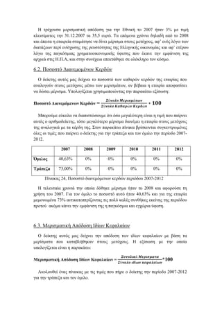 Η τρέχουσα μερισματική απόδοση για την Εθνική το 2007 ήταν 3% με τιμή
κλεισίματος την 31.12.2007 τα 35,5 ευρώ. Τα επόμενα χρόνια δηλαδή από το 2008
και έπειτα η εταιρεία σταμάτησε να δίνει μέρισμα στους μετόχους, αφ’ ενός λόγω των
διατάξεων περί ενίσχυσης της ρευστότητας της Ελληνικής οικονομίας και αφ’ ετέρου
λόγω της παγκόσμιας χρηματοοικονομικής ύφεσης που έκανε την εμφάνιση της
αρχικά στις Η.Π.Α, και στην συνέχεια επεκτάθηκε σε ολόκληρο τον κόσμο.
6.2. Ποσοστό Διανεμομένων Κερδών
Ο δείκτης αυτός μας δείχνει το ποσοστό των καθαρών κερδών της εταιρίας που
αναλογούν στους μετόχους μέσω των μερισμάτων, αν βέβαια η εταιρία αποφασίσει
να δώσει μέρισμα. Υπολογίζεται χρησιμοποιώντας την παρακάτω εξίσωση:
Ποσοστό Διανεμόμενων Κερδών =
𝜮ύ𝝂𝝄𝝀𝝄 𝜧𝜺𝝆𝜾𝝈𝝁ά𝝉𝝎𝝂
𝜮ύ𝝂𝝄𝝀𝝄 𝜥𝜶𝜽𝜶𝝆ώ𝝂 𝜥𝜺𝝆𝜹ώ𝝂
∗ 𝟏𝟎𝟎
Μπορούμε εύκολα να διαπιστώσουμε ότι όσο μεγαλύτερη είναι η τιμή που παίρνει
αυτός ο αριθμοδείκτης, τόσο μεγαλύτερο μέρισμα διανέμει η εταιρία στους μετόχους
της αναλογικά με τα κέρδη της. Στον παρακάτω πίνακα βρίσκονται συγκεντρωμένες
όλες οι τιμές που παίρνει ο δείκτης για την τράπεζα και τον όμιλο την περίοδο 2007-
2012.
2007 2008 2009 2010 2011 2012
Όμιλος 40,63% 0% 0% 0% 0% 0%
Τράπεζα 73,00% 0% 0% 0% 0% 0%
Πίνακας 24, Ποσοστό διανεμόμενων κερδών περιόδου 2007-2012
Η τελευταία χρονιά την οποία δόθηκε μέρισμα ήταν το 2008 και αφορούσε τη
χρήση του 2007. Για τον όμιλο το ποσοστό αυτό ήταν 40,63% και για της εταιρία
μεμονωμένα 73% αντικατοπτρίζοντας τις πολύ καλές συνθήκες εκείνης της περιόδου
προτού ακόμα κάνει την εμφάνιση της η παγκόσμια και εγχώρια ύφεση.
6.3. Μερισματική Απόδοση Ιδίων Κεφαλαίων
Ο δείκτης αυτός μας δείχνει την απόδοση των ιδίων κεφαλαίων με βάση τα
μερίσματα που καταβλήθηκαν στους μετόχους. Η εξίσωση με την οποία
υπολογίζεται είναι η παρακάτω:
Μερισματική Απόδοση Ιδίων Κεφαλαίων =
𝜮𝝊𝝂𝝄𝝀𝜾𝜿ά 𝜧𝜺𝝆𝜾𝝈𝝁𝜶𝝉𝜶
𝜮ύ𝝂𝝄𝝀𝝄 𝜾𝜹ί𝝎𝝂 𝜿𝜺𝝋𝜶𝝀𝜶ί𝝎𝝂
*100
Ακολουθεί ένας πίνακας με τις τιμές που πήρε ο δείκτης την περίοδο 2007-2012
για την τράπεζα και τον όμιλο.
 