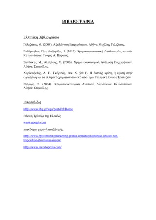 ΒΙΒΛΙΟΓΡΑΦΙΑ
Ελληνική Βιβλιογραφία
Γκλεζάκος, Μ. (2008). Αξιολόγηση Επιχειρήσεων. Αθήνα: Μιχάλης Γκλεζάκος.
Ευθύμογλου, Πρ., Λαζαρίδης, Ι. (2010). Χρηματοοικονομική Ανάλυση Λογιστικών
Καταστάσεων. Τεύχος Α. Πειραιάς.
Ξανθάκης, Μ., Αλεξάκης, Χ. (2006). Χρηματοοικονομική Ανάλυση Επιχειρήσεων.
Αθήνα: Σταμούλης.
Χαρδούβελης, Α. Γ., Γκόρτσος, ΒΛ. Χ. (2011). Η διεθνής κρίση, η κρίση στην
ευρωζώνη και το ελληνικό χρηματοπιστωτικό σύστημα. Ελληνική Ένωση Τραπεζών
Νιάρχος, Ν. (2004). Χρηματοοικονομική Ανάλυση Λογιστικών Καταστάσεων.
Αθήνα: Σταμούλης.
Ιστοσελίδες
http://www.nbg.gr/wps/portal/el/Home
Εθνική Τράπεζα της Ελλάδος
www.google.com
παγκόσμια μηχανή αναζήτησης
http://www.epistimonikomarketing.gr/mia-xrimatooikonomiki-analusi-ton-
trapezikon-idrumaton-simera/
http://www.investopedia.com/
 