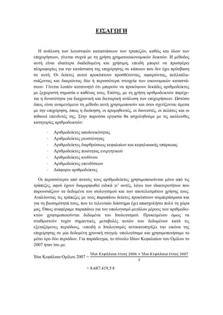 ΕΙΣΑΓΩΓΗ
Η ανάλυση των λογιστικών καταστάσεων των τραπεζών, καθώς και όλων των
επιχειρήσεων, γίνεται συχνά με τη χρήση χρηματοοικονομικών δεικτών. Η μέθοδος
αυτή είναι ιδιαίτερα διαδεδομένη και χρήσιμη, επειδή μπορεί να προσφέρει
πληροφορίες για την κατάσταση της επιχείρησης σε κάποιον που δεν έχει πρόσβαση
σε αυτή. Οι δείκτες αυτοί προκύπτουν προσθέτοντας, αφαιρώντας, πολλαπλα-
σιάζοντας και διαιρώντας δύο ή περισσότερα στοιχεία των οικονομικών καταστά-
σεων. Γίνεται λοιπόν κατανοητό ότι μπορούν να προκύψουν δεκάδες αριθμοδείκτες
με ξεχωριστή σημασία ο καθένας τους. Επίσης, με τη χρήση αριθμοδεικτών παρέχε-
ται η δυνατότητα για διαχρονική και διεταιρική ανάλυση των επιχειρήσεων. Ωστόσο
όπως είναι αναμενόμενο τη μέθοδο αυτή χρησιμοποιούν και όσοι σχετίζονται άμεσα
με την επιχείρηση, όπως η διοίκηση, οι προμηθευτές, οι δανειστές, οι πελάτες και οι
πιθανοί επενδυτές της. Στην παρούσα εργασία θα ασχοληθούμε με τις ακόλουθες
κατηγορίες αριθμοδεικτών:
· Αριθμοδείκτες αποδοτικότητας
· Αριθμοδείκτες ρευστότητας
· Αριθμοδείκτες διαρθρώσεως κεφαλαίων και κεφαλαιακής επάρκειας
· Αριθμοδείκτες ποιότητας ενεργητικού
· Αριθμοδείκτες κινδύνου
· Αριθμοδείκτες επενδύσεων
· Διάφοροι αριθμοδείκτες
Οι περισσότεροι από αυτούς τους αριθμοδείκτες χρησιμοποιούνται μόνο από τις
τράπεζες, αφού έχουν διαμορφωθεί ειδικά γι’ αυτές, λόγω των ιδιαιτεροτήτων που
παρουσιάζουν τα δεδομένα του ισολογισμού και των αποτελεσμάτων χρήσης τους.
Αναλύοντας τις τράπεζες με τους παραπάνω δείκτες προκύπτουν συμπεράσματα και
για τη βιωσιμότητά τους, που το τελευταίο διάστημα έχει απασχολήσει πολύ τη χώρα
μας. Όπως αναφέραμε παραπάνω για τον υπολογισμό μεγάλου μέρους των αριθμοδει-
κτών χρησιμοποιούνται δεδομένα του Ισολογισμού. Προκειμένου όμως να
σταθμιστούν τυχόν σημαντικές μεταβολές αυτών των δεδομένων κατά τις
εξεταζόμενες περιόδους, -επειδή ο Ισολογισμός αντικατοπτρίζει την εικόνα της
επιχείρησης σε μία δεδομένη χρονική στιγμή- υπολογίσαμε και χρησιμοποιήσαμε το
μέσο όρο δύο περιόδων. Για παράδειγμα, το σύνολο Ιδίων Κεφαλαίων του Ομίλου το
2007 ήταν ίσο με:
Ίδια Κεφάλαια Ομίλου 2007 =
Ί𝛿𝜄𝛼 𝛫𝜀𝜑ά𝜆𝛼𝜄𝛼 έ𝜏𝜊𝜐𝜍 2006 + Ί𝛿𝜄𝛼 𝛫𝜀𝜑ά𝜆𝛼𝜄𝛼 έ𝜏𝜊𝜐𝜍 2007
2
= 8.687.419,5 €
 