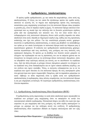 1. Αριθμοδείκτες Αποδοτικότητας
Η πρώτη ομάδα αριθμοδεικτών, με την οποία θα ασχοληθούμε, είναι αυτή της
αποδοτικότητας. Ο λόγος για τον οποίο θα εξετάσουμε πρώτα την ομάδα αυτήν,
αποτελεί το γεγονός ότι, το σημείο που παρατηρούμε πρώτα στις οικονομικές
καταστάσεις μιας επιχείρησης γενικότερα ή σε ένα πιστωτικό ίδρυμα ,όπως αναφέρει
η εργασία μας, είναι αν παράγει κέρδη ή ζημιές. Το πιστωτικό ίδρυμα αποτελεί έναν
οργανισμό που ως σκοπό έχει την επίτευξη όσο το δυνατόν μεγαλύτερου κέρδους
μέσα από την εξυπηρέτηση των πελατών του. Για τον λόγο αυτόν όλοι οι
ενδιαφερόμενοι ενός πιστωτικού ιδρύματος δίνουν πολύ μεγάλη σημασία στο πόσο
αποδοτικό είναι αυτό, δηλαδή αν δημιουργεί κέρδη ή όχι, καθώς και στις προοπτικές
ανάπτυξης που έχει στο μέλλον. Για την ευκολότερη μέτρηση αυτών, χρησιμο-
ποιούνται οι αριθμοδείκτες αποδοτικότητας, οι οποίοι μας βοηθούν να καταλάβουμε
τον τρόπο με τον οποίο λειτούργησε το πιστωτικό ίδρυμα κατά την διάρκεια μιας ή
περισσότερων χρήσεων. Η ανάλυση των αριθμοδεικτών αποδοτικότητας χρησιμο-
ποιείται περισσότερο από τους επενδυτές, τους μετόχους και τους πιστωτές ενός
τραπεζικού ιδρύματος. Οι πρώτοι με τη βοήθεια των δεικτών αυτών μπορούν να
ελέγχουν την κερδοφορία του και τις προοπτικές του για τα επόμενα χρόνια και να
συγκρίνουν τα στοιχεία αυτά με τα αντίστοιχα άλλων πιστωτικών ιδρυμάτων, ώστε
να οδηγηθούν στην καλύτερη επιλογή για αυτούς για να επενδύσουν τα κεφάλαια
τους. Από την άλλη πλευρά, οι μέτοχοι τέτοιων ιδρυμάτων μπορούν να ελέγχουν αν
τα κεφάλαιά τους είναι διασφαλισμένα και αν έχουν κάποια απόδοση (κέρδος), για
τον κίνδυνο που έχουν αναλάβει. Τέλος, οι πιστωτές ενδιαφέρονται για το αν τα
κεφάλαια που έχουν δανείσει σε ένα πιστωτικό ίδρυμα, θα τους επιστραφούν μέσα
στα χρονικά όρια που έχουν συμφωνηθεί. Επομένως, από τα παραπάνω μπορούμε να
κατα- λάβουμε το πόσο σημαντική είναι η ομάδα αυτή των αριθμοδεικτών
αποδοτικότητας ή κερδοφορίας, όπως αλλιώς ονομάζονται, για ένα πιστωτικό ίδρυμα
ή για μια επιχείρηση γενικότερα. Οι κυριότεροι αριθμοδείκτες αποδοτικότητας ανα-
λύονται παρακάτω.
1.1. Αριθμοδείκτης Αποδοτικότητας Ιδίων Κεφαλαίων (ROE)
Ο αριθμοδείκτης αυτός παρουσιάζει το κατά πόσο αποδοτικά έχουν αξιοποιηθεί τα
κεφάλαια των μετόχων μιας επιχείρησης ώστε να αποφέρουν σε αυτήν ένα
ικανοποιητικό επίπεδο κερδοφορίας. Ουσιαστικά δείχνει για κάθε ένα ευρώ που έχει
εισρεύσει σε μια επιχείρηση από τους μετόχους της πόσο κέρδος αποκομίζουν οι
μέτοχοι ως μέρισμα για την ανάληψη αυτού του κινδύνου. Ο αριθμοδείκτης
αποδοτικότητας ιδίων κεφαλαίων (Return on Equity) υπολογίζεται από τον εξής
τύπο:
Αποδοτικότητα Ιδίων Κεφαλαίων =
𝜥𝜶𝜽𝜶𝝆ό 𝜥έ𝝆𝜹𝝄𝝇
𝜮ύ𝝂𝝄𝝀𝝄 𝜤𝜹ί𝝎𝝂 𝜥𝜺𝝋𝜶𝝀𝜶ί𝝎𝝂
 