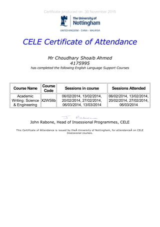 Certificate produced on: 30 November 2015
CELE Certificate of Attendance
Mr Choudhary Shoaib Ahmed
4175995
has completed the following English Language Support Courses
Course Name
Course
Code
Sessions in course Sessions Attended
Academic
Writing: Science
& Engineering
X2WS6b
06/02/2014, 13/02/2014,
20/02/2014, 27/02/2014,
06/03/2014, 13/03/2014
06/02/2014, 13/02/2014,
20/02/2014, 27/02/2014,
06/03/2014
John Rabone, Head of Insessional Programmes, CELE
This Certificate of Attendance is issued by theÂ University of Nottingham, for attendanceÂ on CELE
Insessional courses.
 