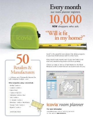 For more information
sales@hookumu.com or call 603.206.6206
on the web at www.icovia.com
Icovia®
is the powerful room planner that allows prospects
to plan how YOUR furniture will fit in their home.
Every month Icovia reports over 10,000 new leads to our
retail and manufacturing clients and this is growing!
Contact us today or visit us at April Market in the Retail
Resource Center to learn how we can launch Icovia for you.
icovia®
In February 2005 Thomasville became the
50th company to adopt Icovia!
Other companies using Icovia include:
• Ashley Furniture
• Jordan's Furniture
• Ligne Roset
• FurnitureFind.com
• Nebraska Furniture Mart
• Star Furniture
• El Dorado Furniture
• American Furniture Warehouse
• Stoney Creek Furniture
• Alpert's Furniture
and many more!
i
x
 