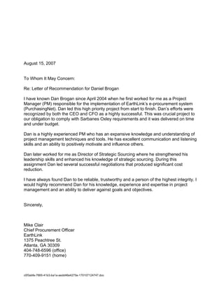 August 15, 2007
To Whom It May Concern:
Re: Letter of Recommendation for Daniel Brogan
I have known Dan Brogan since April 2004 when he first worked for me as a Project
Manager (PM) responsible for the implementation of EarthLink’s e-procurement system
(PurchasingNet). Dan led this high priority project from start to finish. Dan’s efforts were
recognized by both the CEO and CFO as a highly successful. This was crucial project to
our obligation to comply with Sarbanes Oxley requirements and it was delivered on time
and under budget.
Dan is a highly experienced PM who has an expansive knowledge and understanding of
project management techniques and tools. He has excellent communication and listening
skills and an ability to positively motivate and influence others.
Dan later worked for me as Director of Strategic Sourcing where he strengthened his
leadership skills and enhanced his knowledge of strategic sourcing. During this
assignment Dan led several successful negotiations that produced significant cost
reduction.
I have always found Dan to be reliable, trustworthy and a person of the highest integrity. I
would highly recommend Dan for his knowledge, experience and expertise in project
management and an ability to deliver against goals and objectives.
Sincerely,
Mike Clair
Chief Procurement Officer
EarthLink
1375 Peachtree St.
Atlanta, GA 30309
404-748-6596 (office)
770-409-9151 (home)
c0f3abfe-7865-41b3-ba1a-aedd46e4275e-170107124747.doc
 
