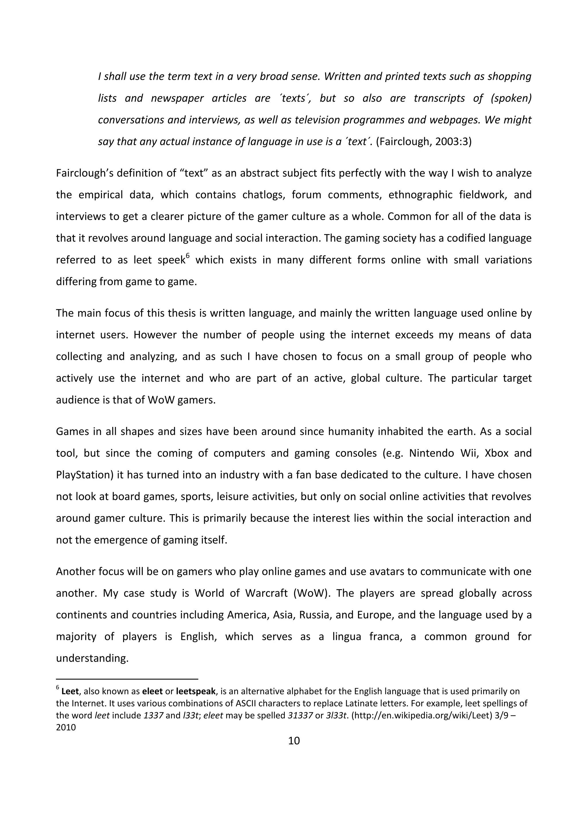 10
I shall use the term text in a very broad sense. Written and printed texts such as shopping
lists and newspaper articles are ´texts´, but so also are transcripts of (spoken)
conversations and interviews, as well as television programmes and webpages. We might
say that any actual instance of language in use is a ´text´. (Fairclough, 2003:3)
Fairclough’s definition of “text” as an abstract subject fits perfectly with the way I wish to analyze
the empirical data, which contains chatlogs, forum comments, ethnographic fieldwork, and
interviews to get a clearer picture of the gamer culture as a whole. Common for all of the data is
that it revolves around language and social interaction. The gaming society has a codified language
referred to as leet speek6
which exists in many different forms online with small variations
differing from game to game.
The main focus of this thesis is written language, and mainly the written language used online by
internet users. However the number of people using the internet exceeds my means of data
collecting and analyzing, and as such I have chosen to focus on a small group of people who
actively use the internet and who are part of an active, global culture. The particular target
audience is that of WoW gamers.
Games in all shapes and sizes have been around since humanity inhabited the earth. As a social
tool, but since the coming of computers and gaming consoles (e.g. Nintendo Wii, Xbox and
PlayStation) it has turned into an industry with a fan base dedicated to the culture. I have chosen
not look at board games, sports, leisure activities, but only on social online activities that revolves
around gamer culture. This is primarily because the interest lies within the social interaction and
not the emergence of gaming itself.
Another focus will be on gamers who play online games and use avatars to communicate with one
another. My case study is World of Warcraft (WoW). The players are spread globally across
continents and countries including America, Asia, Russia, and Europe, and the language used by a
majority of players is English, which serves as a lingua franca, a common ground for
understanding.
6
Leet, also known as eleet or leetspeak, is an alternative alphabet for the English language that is used primarily on
the Internet. It uses various combinations of ASCII characters to replace Latinate letters. For example, leet spellings of
the word leet include 1337 and l33t; eleet may be spelled 31337 or 3l33t. (http://en.wikipedia.org/wiki/Leet) 3/9 –
2010
 