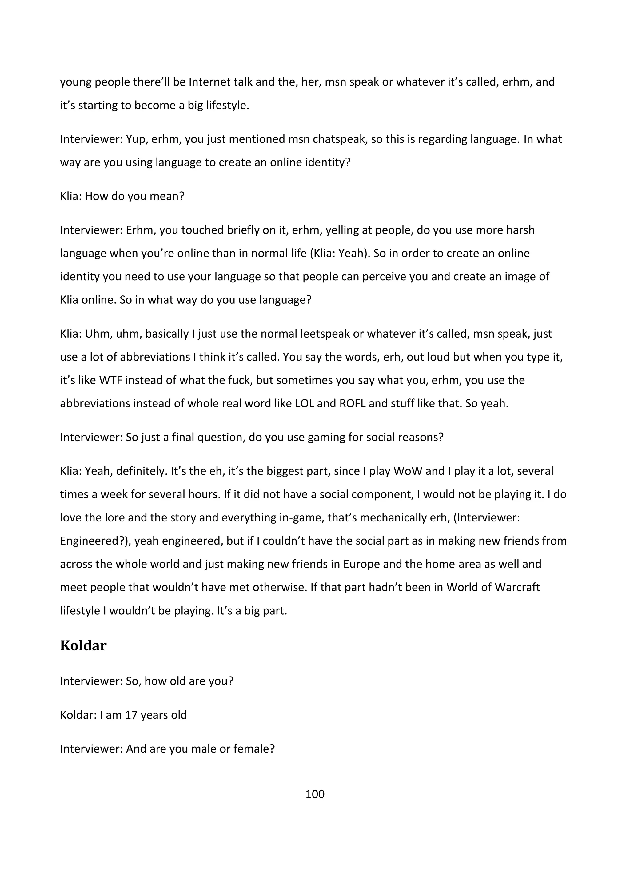 100
young people there’ll be Internet talk and the, her, msn speak or whatever it’s called, erhm, and
it’s starting to become a big lifestyle.
Interviewer: Yup, erhm, you just mentioned msn chatspeak, so this is regarding language. In what
way are you using language to create an online identity?
Klia: How do you mean?
Interviewer: Erhm, you touched briefly on it, erhm, yelling at people, do you use more harsh
language when you’re online than in normal life (Klia: Yeah). So in order to create an online
identity you need to use your language so that people can perceive you and create an image of
Klia online. So in what way do you use language?
Klia: Uhm, uhm, basically I just use the normal leetspeak or whatever it’s called, msn speak, just
use a lot of abbreviations I think it’s called. You say the words, erh, out loud but when you type it,
it’s like WTF instead of what the fuck, but sometimes you say what you, erhm, you use the
abbreviations instead of whole real word like LOL and ROFL and stuff like that. So yeah.
Interviewer: So just a final question, do you use gaming for social reasons?
Klia: Yeah, definitely. It’s the eh, it’s the biggest part, since I play WoW and I play it a lot, several
times a week for several hours. If it did not have a social component, I would not be playing it. I do
love the lore and the story and everything in-game, that’s mechanically erh, (Interviewer:
Engineered?), yeah engineered, but if I couldn’t have the social part as in making new friends from
across the whole world and just making new friends in Europe and the home area as well and
meet people that wouldn’t have met otherwise. If that part hadn’t been in World of Warcraft
lifestyle I wouldn’t be playing. It’s a big part.
Koldar
Interviewer: So, how old are you?
Koldar: I am 17 years old
Interviewer: And are you male or female?
 