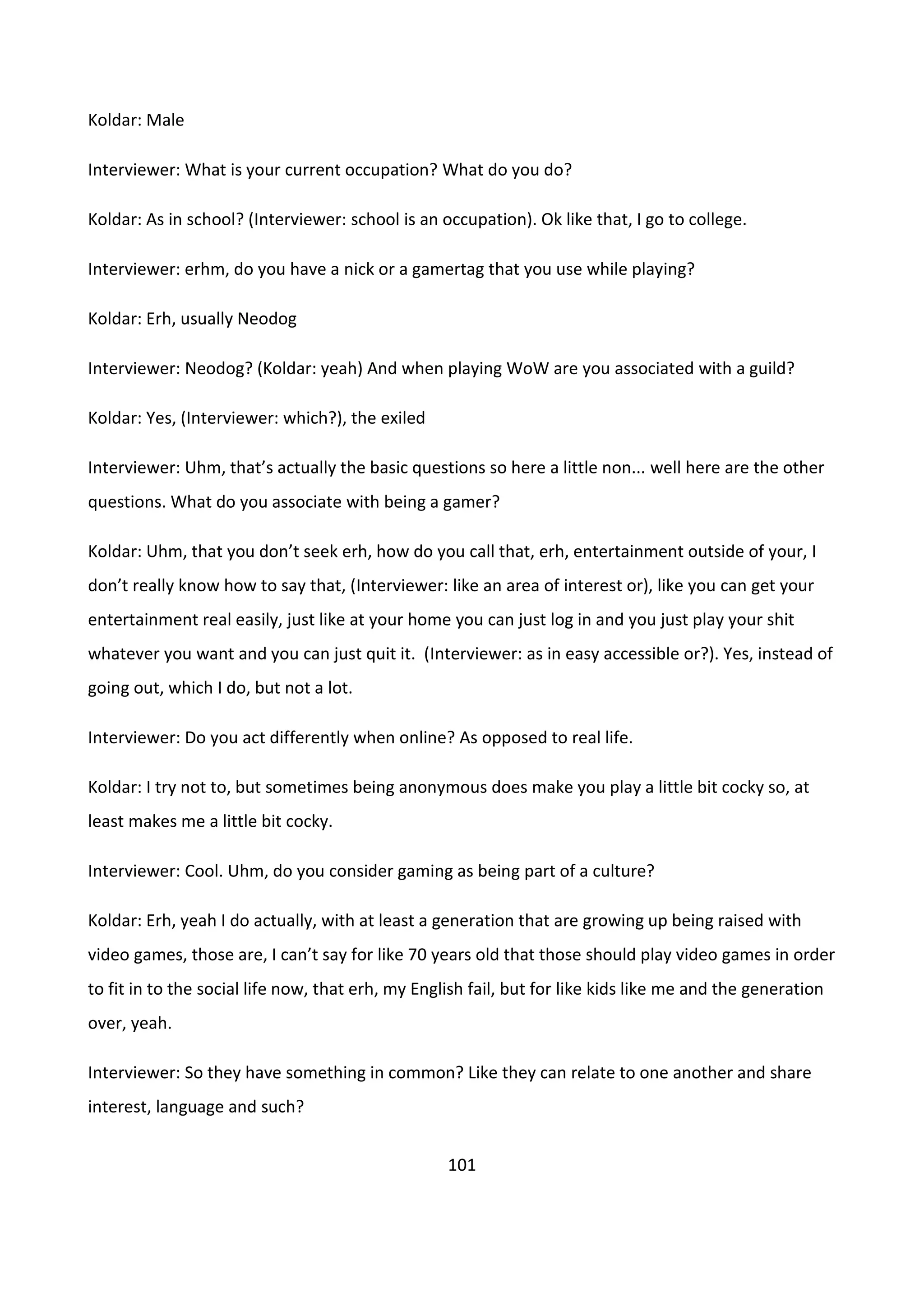 101
Koldar: Male
Interviewer: What is your current occupation? What do you do?
Koldar: As in school? (Interviewer: school is an occupation). Ok like that, I go to college.
Interviewer: erhm, do you have a nick or a gamertag that you use while playing?
Koldar: Erh, usually Neodog
Interviewer: Neodog? (Koldar: yeah) And when playing WoW are you associated with a guild?
Koldar: Yes, (Interviewer: which?), the exiled
Interviewer: Uhm, that’s actually the basic questions so here a little non... well here are the other
questions. What do you associate with being a gamer?
Koldar: Uhm, that you don’t seek erh, how do you call that, erh, entertainment outside of your, I
don’t really know how to say that, (Interviewer: like an area of interest or), like you can get your
entertainment real easily, just like at your home you can just log in and you just play your shit
whatever you want and you can just quit it. (Interviewer: as in easy accessible or?). Yes, instead of
going out, which I do, but not a lot.
Interviewer: Do you act differently when online? As opposed to real life.
Koldar: I try not to, but sometimes being anonymous does make you play a little bit cocky so, at
least makes me a little bit cocky.
Interviewer: Cool. Uhm, do you consider gaming as being part of a culture?
Koldar: Erh, yeah I do actually, with at least a generation that are growing up being raised with
video games, those are, I can’t say for like 70 years old that those should play video games in order
to fit in to the social life now, that erh, my English fail, but for like kids like me and the generation
over, yeah.
Interviewer: So they have something in common? Like they can relate to one another and share
interest, language and such?
 