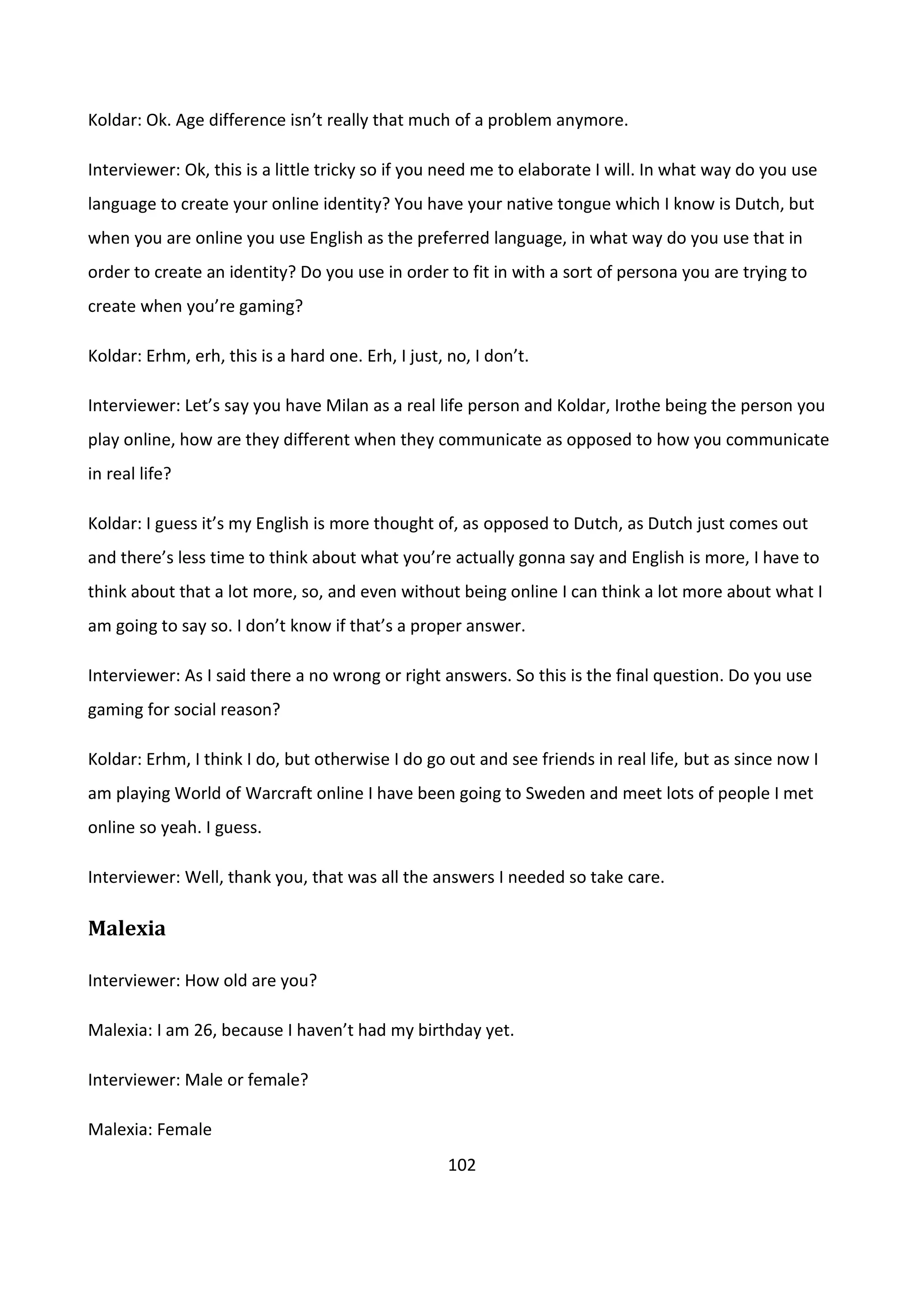 102
Koldar: Ok. Age difference isn’t really that much of a problem anymore.
Interviewer: Ok, this is a little tricky so if you need me to elaborate I will. In what way do you use
language to create your online identity? You have your native tongue which I know is Dutch, but
when you are online you use English as the preferred language, in what way do you use that in
order to create an identity? Do you use in order to fit in with a sort of persona you are trying to
create when you’re gaming?
Koldar: Erhm, erh, this is a hard one. Erh, I just, no, I don’t.
Interviewer: Let’s say you have Milan as a real life person and Koldar, Irothe being the person you
play online, how are they different when they communicate as opposed to how you communicate
in real life?
Koldar: I guess it’s my English is more thought of, as opposed to Dutch, as Dutch just comes out
and there’s less time to think about what you’re actually gonna say and English is more, I have to
think about that a lot more, so, and even without being online I can think a lot more about what I
am going to say so. I don’t know if that’s a proper answer.
Interviewer: As I said there a no wrong or right answers. So this is the final question. Do you use
gaming for social reason?
Koldar: Erhm, I think I do, but otherwise I do go out and see friends in real life, but as since now I
am playing World of Warcraft online I have been going to Sweden and meet lots of people I met
online so yeah. I guess.
Interviewer: Well, thank you, that was all the answers I needed so take care.
Malexia
Interviewer: How old are you?
Malexia: I am 26, because I haven’t had my birthday yet.
Interviewer: Male or female?
Malexia: Female
 