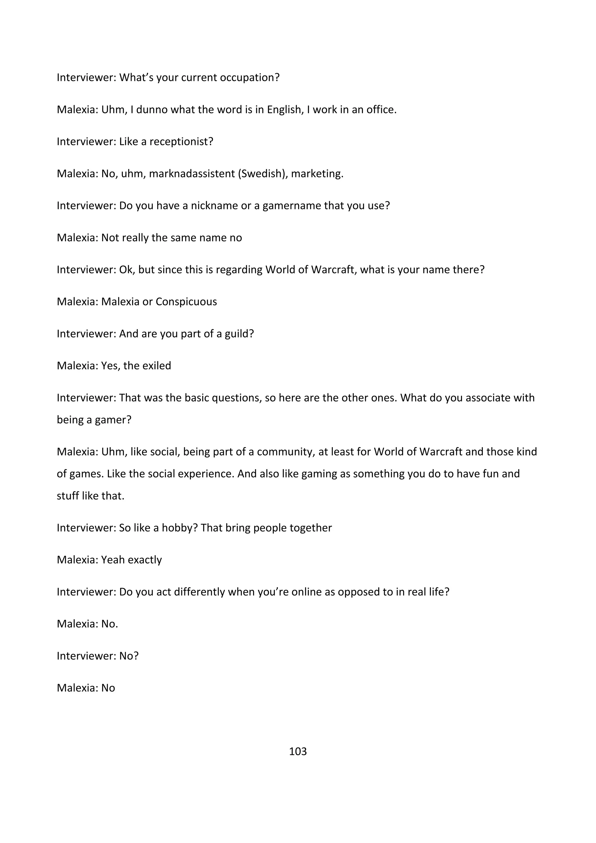 103
Interviewer: What’s your current occupation?
Malexia: Uhm, I dunno what the word is in English, I work in an office.
Interviewer: Like a receptionist?
Malexia: No, uhm, marknadassistent (Swedish), marketing.
Interviewer: Do you have a nickname or a gamername that you use?
Malexia: Not really the same name no
Interviewer: Ok, but since this is regarding World of Warcraft, what is your name there?
Malexia: Malexia or Conspicuous
Interviewer: And are you part of a guild?
Malexia: Yes, the exiled
Interviewer: That was the basic questions, so here are the other ones. What do you associate with
being a gamer?
Malexia: Uhm, like social, being part of a community, at least for World of Warcraft and those kind
of games. Like the social experience. And also like gaming as something you do to have fun and
stuff like that.
Interviewer: So like a hobby? That bring people together
Malexia: Yeah exactly
Interviewer: Do you act differently when you’re online as opposed to in real life?
Malexia: No.
Interviewer: No?
Malexia: No
 